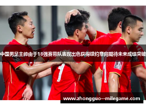 中国男足主帅由于18强赛带队表现出色获得续约意向期待未来成绩突破 中国男足主帅由于18强赛带队表现出色获得续约意向期待未来成绩突破