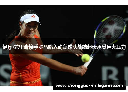 伊万·尤里奇接手罗马陷入动荡球队战绩起伏承受巨大压力 伊万·尤里奇接手罗马陷入动荡球队战绩起伏承受巨大压力