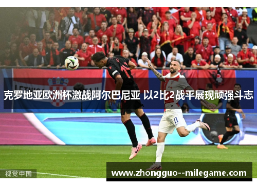 克罗地亚欧洲杯激战阿尔巴尼亚 以2比2战平展现顽强斗志