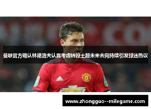 曼联官方确认林德洛夫认真考虑转投土超未来去向持续引发球迷热议