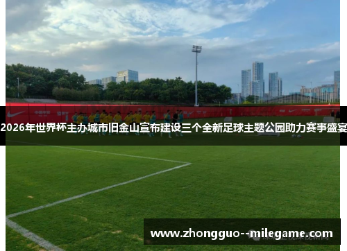 2026年世界杯主办城市旧金山宣布建设三个全新足球主题公园助力赛事盛宴