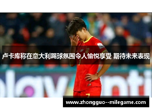 卢卡库称在意大利踢球氛围令人愉悦享受 期待未来表现