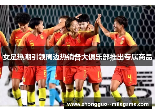 女足热潮引领周边热销各大俱乐部推出专属商品
